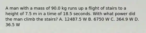 A man with a mass of 90.0 kg runs up a flight of stairs to a height of 7.5 m in a time of 18.5 seconds. With what power did the man climb the stairs? A. 12487.5 W B. 6750 W C. 364.9 W D. 36.5 W