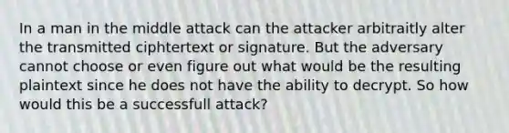 In a man in the middle attack can the attacker arbitraitly alter the transmitted ciphtertext or signature. But the adversary cannot choose or even figure out what would be the resulting plaintext since he does not have the ability to decrypt. So how would this be a successfull attack?