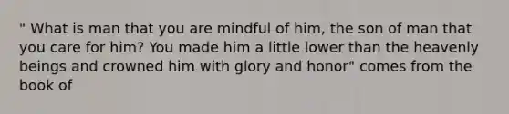 " What is man that you are mindful of him, the son of man that you care for him? You made him a little lower than the heavenly beings and crowned him with glory and honor" comes from the book of