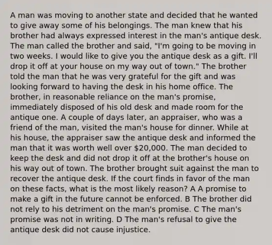 A man was moving to another state and decided that he wanted to give away some of his belongings. The man knew that his brother had always expressed interest in the man's antique desk. The man called the brother and said, "I'm going to be moving in two weeks. I would like to give you the antique desk as a gift. I'll drop it off at your house on my way out of town." The brother told the man that he was very grateful for the gift and was looking forward to having the desk in his home office. The brother, in reasonable reliance on the man's promise, immediately disposed of his old desk and made room for the antique one. A couple of days later, an appraiser, who was a friend of the man, visited the man's house for dinner. While at his house, the appraiser saw the antique desk and informed the man that it was worth well over 20,000. The man decided to keep the desk and did not drop it off at the brother's house on his way out of town. The brother brought suit against the man to recover the antique desk. If the court finds in favor of the man on these facts, what is the most likely reason? A A promise to make a gift in the future cannot be enforced. B The brother did not rely to his detriment on the man's promise. C The man's promise was not in writing. D The man's refusal to give the antique desk did not cause injustice.