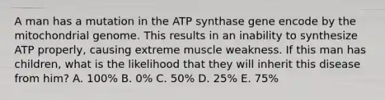 A man has a mutation in the ATP synthase gene encode by the mitochondrial genome. This results in an inability to synthesize ATP properly, causing extreme muscle weakness. If this man has children, what is the likelihood that they will inherit this disease from him? A. 100% B. 0% C. 50% D. 25% E. 75%