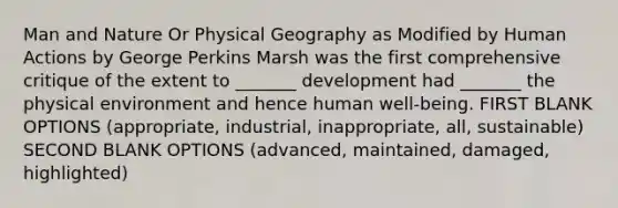 Man and Nature Or Physical Geography as Modified by Human Actions by George Perkins Marsh was the first comprehensive critique of the extent to _______ development had _______ the physical environment and hence human well-being. FIRST BLANK OPTIONS (appropriate, industrial, inappropriate, all, sustainable) SECOND BLANK OPTIONS (advanced, maintained, damaged, highlighted)