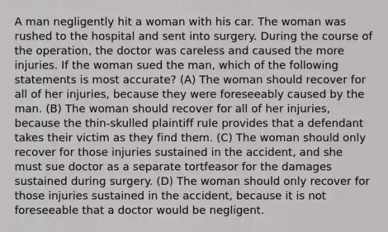 A man negligently hit a woman with his car. The woman was rushed to the hospital and sent into surgery. During the course of the operation, the doctor was careless and caused the more injuries. If the woman sued the man, which of the following statements is most accurate? (A) The woman should recover for all of her injuries, because they were foreseeably caused by the man. (B) The woman should recover for all of her injuries, because the thin-skulled plaintiff rule provides that a defendant takes their victim as they find them. (C) The woman should only recover for those injuries sustained in the accident, and she must sue doctor as a separate tortfeasor for the damages sustained during surgery. (D) The woman should only recover for those injuries sustained in the accident, because it is not foreseeable that a doctor would be negligent.