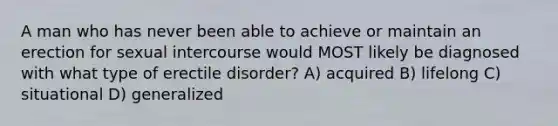 A man who has never been able to achieve or maintain an erection for sexual intercourse would MOST likely be diagnosed with what type of erectile disorder? A) acquired B) lifelong C) situational D) generalized