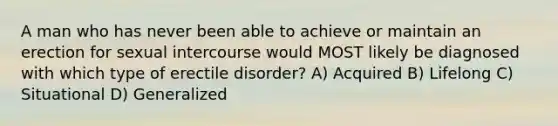 A man who has never been able to achieve or maintain an erection for sexual intercourse would MOST likely be diagnosed with which type of erectile disorder? A) Acquired B) Lifelong C) Situational D) Generalized