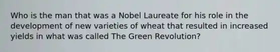 Who is the man that was a Nobel Laureate for his role in the development of new varieties of wheat that resulted in increased yields in what was called The Green Revolution?