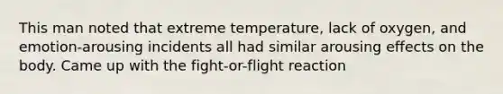 This man noted that extreme temperature, lack of oxygen, and emotion-arousing incidents all had similar arousing effects on the body. Came up with the fight-or-flight reaction