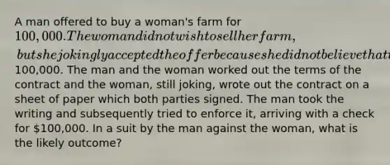 A man offered to buy a woman's farm for 100,000. The woman did not wish to sell her farm, but she jokingly accepted the offer because she did not believe that the man has the100,000. The man and the woman worked out the terms of the contract and the woman, still joking, wrote out the contract on a sheet of paper which both parties signed. The man took the writing and subsequently tried to enforce it, arriving with a check for 100,000. In a suit by the man against the woman, what is the likely outcome?