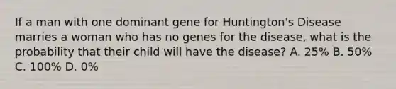 If a man with one dominant gene for Huntington's Disease marries a woman who has no genes for the disease, what is the probability that their child will have the disease? A. 25% B. 50% C. 100% D. 0%