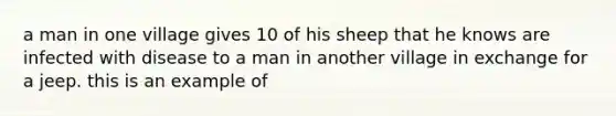 a man in one village gives 10 of his sheep that he knows are infected with disease to a man in another village in exchange for a jeep. this is an example of