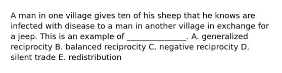 A man in one village gives ten of his sheep that he knows are infected with disease to a man in another village in exchange for a jeep. This is an example of _______________. A. generalized reciprocity B. balanced reciprocity C. negative reciprocity D. silent trade E. redistribution