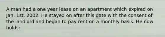 A man had a one year lease on an apartment which expired on Jan. 1st, 2002. He stayed on after this date with the consent of the landlord and began to pay rent on a monthly basis. He now holds: