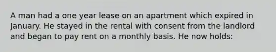 A man had a one year lease on an apartment which expired in January. He stayed in the rental with consent from the landlord and began to pay rent on a monthly basis. He now holds: