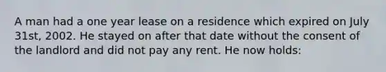 A man had a one year lease on a residence which expired on July 31st, 2002. He stayed on after that date without the consent of the landlord and did not pay any rent. He now holds: