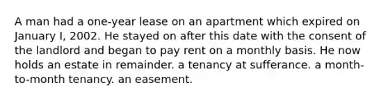 A man had a one-year lease on an apartment which expired on January I, 2002. He stayed on after this date with the consent of the landlord and began to pay rent on a monthly basis. He now holds an estate in remainder. a tenancy at sufferance. a month-to-month tenancy. an easement.