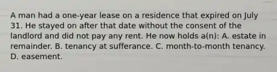 A man had a one-year lease on a residence that expired on July 31. He stayed on after that date without the consent of the landlord and did not pay any rent. He now holds a(n): A. estate in remainder. B. tenancy at sufferance. C. month-to-month tenancy. D. easement.