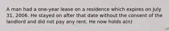 A man had a one-year lease on a residence which expires on July 31, 2006. He stayed on after that date without the consent of the landlord and did not pay any rent. He now holds a(n)