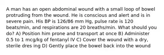 A man has an open abdominal wound with a small loop of bowel protruding from the wound. He is conscious and alert and is in severe pain. His BP is 126/86 mm Hg, pulse rate is 120 beats/min, and respirations are 20 breaths/min. What should you do? A) Position him prone and transport at once B) Administer 0.5 to 1 mcg/kg of fentanyl IV C) Cover the wound with a dry, sterile dres ing D) Gently place the bowel back into the wound