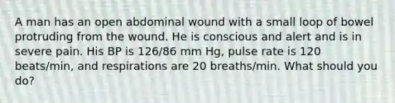 A man has an open abdominal wound with a small loop of bowel protruding from the wound. He is conscious and alert and is in severe pain. His BP is 126/86 mm Hg, pulse rate is 120 beats/min, and respirations are 20 breaths/min. What should you do?