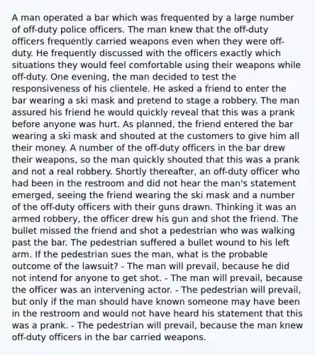 A man operated a bar which was frequented by a large number of off-duty police officers. The man knew that the off-duty officers frequently carried weapons even when they were off-duty. He frequently discussed with the officers exactly which situations they would feel comfortable using their weapons while off-duty. One evening, the man decided to test the responsiveness of his clientele. He asked a friend to enter the bar wearing a ski mask and pretend to stage a robbery. The man assured his friend he would quickly reveal that this was a prank before anyone was hurt. As planned, the friend entered the bar wearing a ski mask and shouted at the customers to give him all their money. A number of the off-duty officers in the bar drew their weapons, so the man quickly shouted that this was a prank and not a real robbery. Shortly thereafter, an off-duty officer who had been in the restroom and did not hear the man's statement emerged, seeing the friend wearing the ski mask and a number of the off-duty officers with their guns drawn. Thinking it was an armed robbery, the officer drew his gun and shot the friend. The bullet missed the friend and shot a pedestrian who was walking past the bar. The pedestrian suffered a bullet wound to his left arm. If the pedestrian sues the man, what is the probable outcome of the lawsuit? - The man will prevail, because he did not intend for anyone to get shot. - The man will prevail, because the officer was an intervening actor. - The pedestrian will prevail, but only if the man should have known someone may have been in the restroom and would not have heard his statement that this was a prank. - The pedestrian will prevail, because the man knew off-duty officers in the bar carried weapons.