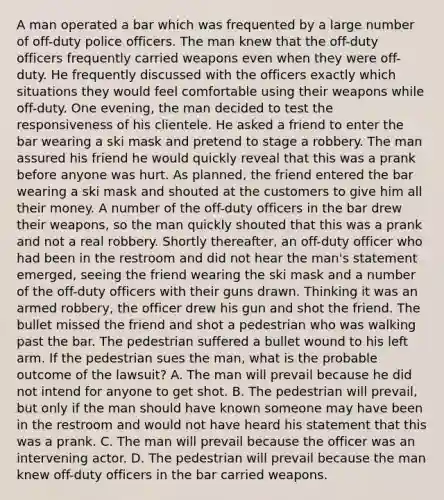 A man operated a bar which was frequented by a large number of off-duty police officers. The man knew that the off-duty officers frequently carried weapons even when they were off-duty. He frequently discussed with the officers exactly which situations they would feel comfortable using their weapons while off-duty. One evening, the man decided to test the responsiveness of his clientele. He asked a friend to enter the bar wearing a ski mask and pretend to stage a robbery. The man assured his friend he would quickly reveal that this was a prank before anyone was hurt. As planned, the friend entered the bar wearing a ski mask and shouted at the customers to give him all their money. A number of the off-duty officers in the bar drew their weapons, so the man quickly shouted that this was a prank and not a real robbery. Shortly thereafter, an off-duty officer who had been in the restroom and did not hear the man's statement emerged, seeing the friend wearing the ski mask and a number of the off-duty officers with their guns drawn. Thinking it was an armed robbery, the officer drew his gun and shot the friend. The bullet missed the friend and shot a pedestrian who was walking past the bar. The pedestrian suffered a bullet wound to his left arm. If the pedestrian sues the man, what is the probable outcome of the lawsuit? A. The man will prevail because he did not intend for anyone to get shot. B. The pedestrian will prevail, but only if the man should have known someone may have been in the restroom and would not have heard his statement that this was a prank. C. The man will prevail because the officer was an intervening actor. D. The pedestrian will prevail because the man knew off-duty officers in the bar carried weapons.