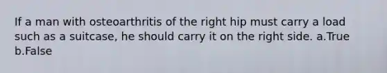 If a man with osteoarthritis of the right hip must carry a load such as a suitcase, he should carry it on the right side. a.True b.False