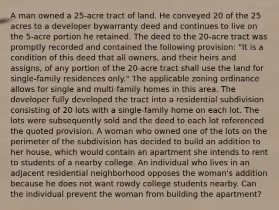 A man owned a 25-acre tract of land. He conveyed 20 of the 25 acres to a developer bywarranty deed and continues to live on the 5-acre portion he retained. The deed to the 20-acre tract was promptly recorded and contained the following provision: "It is a condition of this deed that all owners, and their heirs and assigns, of any portion of the 20-acre tract shall use the land for single-family residences only." The applicable zoning ordinance allows for single and multi-family homes in this area. The developer fully developed the tract into a residential subdivision consisting of 20 lots with a single-family home on each lot. The lots were subsequently sold and the deed to each lot referenced the quoted provision. A woman who owned one of the lots on the perimeter of the subdivision has decided to build an addition to her house, which would contain an apartment she intends to rent to students of a nearby college. An individual who lives in an adjacent residential neighborhood opposes the woman's addition because he does not want rowdy college students nearby. Can the individual prevent the woman from building the apartment?