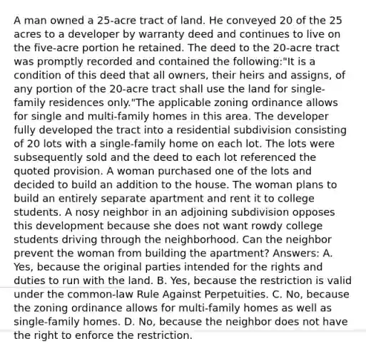 A man owned a 25-acre tract of land. He conveyed 20 of the 25 acres to a developer by warranty deed and continues to live on the five-acre portion he retained. The deed to the 20-acre tract was promptly recorded and contained the following:"It is a condition of this deed that all owners, their heirs and assigns, of any portion of the 20-acre tract shall use the land for single-family residences only."The applicable zoning ordinance allows for single and multi-family homes in this area. The developer fully developed the tract into a residential subdivision consisting of 20 lots with a single-family home on each lot. The lots were subsequently sold and the deed to each lot referenced the quoted provision. A woman purchased one of the lots and decided to build an addition to the house. The woman plans to build an entirely separate apartment and rent it to college students. A nosy neighbor in an adjoining subdivision opposes this development because she does not want rowdy college students driving through the neighborhood. Can the neighbor prevent the woman from building the apartment? Answers: A. Yes, because the original parties intended for the rights and duties to run with the land. B. Yes, because the restriction is valid under the common-law Rule Against Perpetuities. C. No, because the zoning ordinance allows for multi-family homes as well as single-family homes. D. No, because the neighbor does not have the right to enforce the restriction.