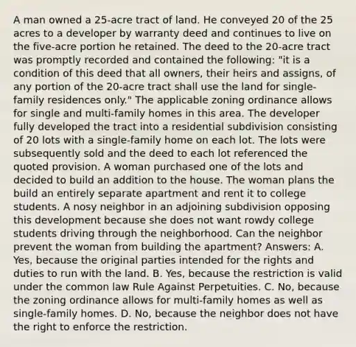 A man owned a 25-acre tract of land. He conveyed 20 of the 25 acres to a developer by warranty deed and continues to live on the five-acre portion he retained. The deed to the 20-acre tract was promptly recorded and contained the following: "it is a condition of this deed that all owners, their heirs and assigns, of any portion of the 20-acre tract shall use the land for single-family residences only." The applicable zoning ordinance allows for single and multi-family homes in this area. The developer fully developed the tract into a residential subdivision consisting of 20 lots with a single-family home on each lot. The lots were subsequently sold and the deed to each lot referenced the quoted provision. A woman purchased one of the lots and decided to build an addition to the house. The woman plans the build an entirely separate apartment and rent it to college students. A nosy neighbor in an adjoining subdivision opposing this development because she does not want rowdy college students driving through the neighborhood. Can the neighbor prevent the woman from building the apartment? Answers: A. Yes, because the original parties intended for the rights and duties to run with the land. B. Yes, because the restriction is valid under the common law Rule Against Perpetuities. C. No, because the zoning ordinance allows for multi-family homes as well as single-family homes. D. No, because the neighbor does not have the right to enforce the restriction.