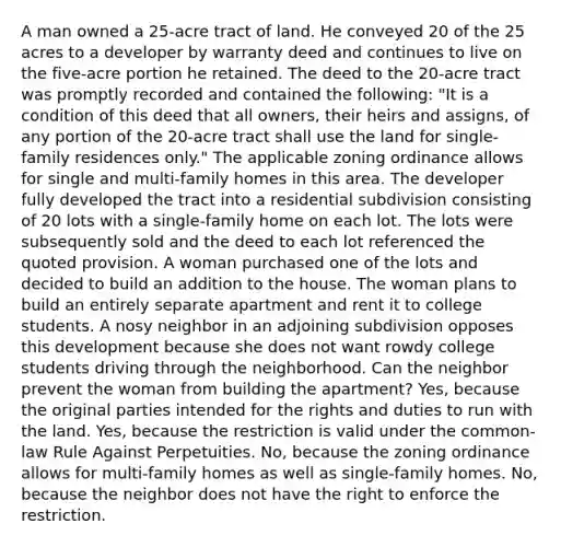 A man owned a 25-acre tract of land. He conveyed 20 of the 25 acres to a developer by warranty deed and continues to live on the five-acre portion he retained. The deed to the 20-acre tract was promptly recorded and contained the following: "It is a condition of this deed that all owners, their heirs and assigns, of any portion of the 20-acre tract shall use the land for single-family residences only." The applicable zoning ordinance allows for single and multi-family homes in this area. The developer fully developed the tract into a residential subdivision consisting of 20 lots with a single-family home on each lot. The lots were subsequently sold and the deed to each lot referenced the quoted provision. A woman purchased one of the lots and decided to build an addition to the house. The woman plans to build an entirely separate apartment and rent it to college students. A nosy neighbor in an adjoining subdivision opposes this development because she does not want rowdy college students driving through the neighborhood. Can the neighbor prevent the woman from building the apartment? Yes, because the original parties intended for the rights and duties to run with the land. Yes, because the restriction is valid under the common-law Rule Against Perpetuities. No, because the zoning ordinance allows for multi-family homes as well as single-family homes. No, because the neighbor does not have the right to enforce the restriction.