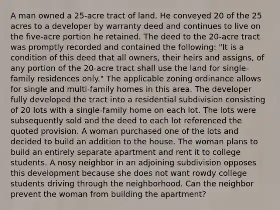 A man owned a 25-acre tract of land. He conveyed 20 of the 25 acres to a developer by warranty deed and continues to live on the five-acre portion he retained. The deed to the 20-acre tract was promptly recorded and contained the following: "It is a condition of this deed that all owners, their heirs and assigns, of any portion of the 20-acre tract shall use the land for single-family residences only." The applicable zoning ordinance allows for single and multi-family homes in this area. The developer fully developed the tract into a residential subdivision consisting of 20 lots with a single-family home on each lot. The lots were subsequently sold and the deed to each lot referenced the quoted provision. A woman purchased one of the lots and decided to build an addition to the house. The woman plans to build an entirely separate apartment and rent it to college students. A nosy neighbor in an adjoining subdivision opposes this development because she does not want rowdy college students driving through the neighborhood. Can the neighbor prevent the woman from building the apartment?