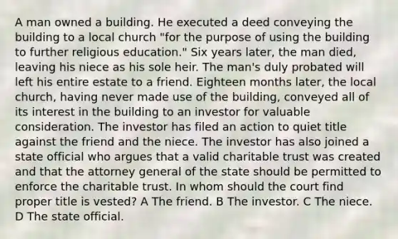 A man owned a building. He executed a deed conveying the building to a local church "for the purpose of using the building to further religious education." Six years later, the man died, leaving his niece as his sole heir. The man's duly probated will left his entire estate to a friend. Eighteen months later, the local church, having never made use of the building, conveyed all of its interest in the building to an investor for valuable consideration. The investor has filed an action to quiet title against the friend and the niece. The investor has also joined a state official who argues that a valid charitable trust was created and that the attorney general of the state should be permitted to enforce the charitable trust. In whom should the court find proper title is vested? A The friend. B The investor. C The niece. D The state official.