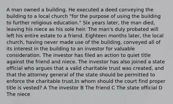 A man owned a building. He executed a deed conveying the building to a local church "for the purpose of using the building to further religious education." Six years later, the man died, leaving his niece as his sole heir. The man's duly probated will left his entire estate to a friend. Eighteen months later, the local church, having never made use of the building, conveyed all of its interest in the building to an investor for valuable consideration. The investor has filed an action to quiet title against the friend and niece. The investor has also joined a state official who argues that a valid charitable trust was created, and that the attorney general of the state should be permitted to enforce the charitable trust.In whom should the court find proper title is vested? A The investor B The friend C The state official D The niece