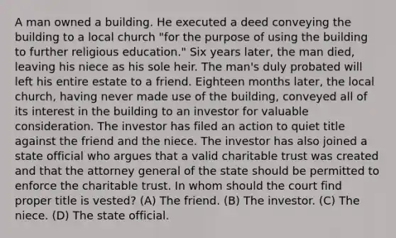 A man owned a building. He executed a deed conveying the building to a local church "for the purpose of using the building to further religious education." Six years later, the man died, leaving his niece as his sole heir. The man's duly probated will left his entire estate to a friend. Eighteen months later, the local church, having never made use of the building, conveyed all of its interest in the building to an investor for valuable consideration. The investor has filed an action to quiet title against the friend and the niece. The investor has also joined a state official who argues that a valid charitable trust was created and that the attorney general of the state should be permitted to enforce the charitable trust. In whom should the court find proper title is vested? (A) The friend. (B) The investor. (C) The niece. (D) The state official.