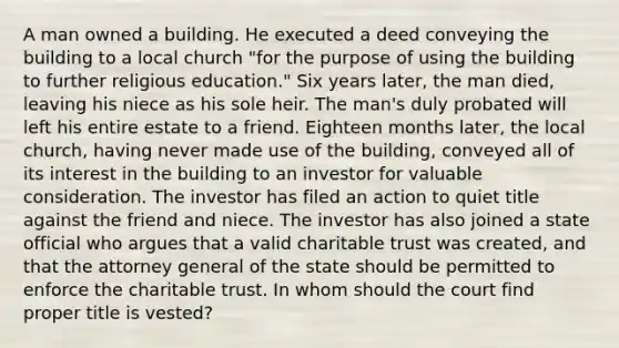 A man owned a building. He executed a deed conveying the building to a local church "for the purpose of using the building to further religious education." Six years later, the man died, leaving his niece as his sole heir. The man's duly probated will left his entire estate to a friend. Eighteen months later, the local church, having never made use of the building, conveyed all of its interest in the building to an investor for valuable consideration. The investor has filed an action to quiet title against the friend and niece. The investor has also joined a state official who argues that a valid charitable trust was created, and that the attorney general of the state should be permitted to enforce the charitable trust. In whom should the court find proper title is vested?