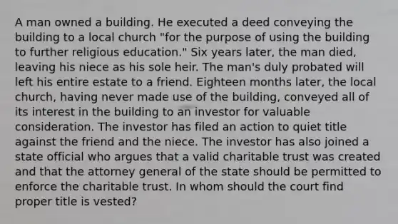 A man owned a building. He executed a deed conveying the building to a local church "for the purpose of using the building to further religious education." Six years later, the man died, leaving his niece as his sole heir. The man's duly probated will left his entire estate to a friend. Eighteen months later, the local church, having never made use of the building, conveyed all of its interest in the building to an investor for valuable consideration. The investor has filed an action to quiet title against the friend and the niece. The investor has also joined a state official who argues that a valid charitable trust was created and that the attorney general of the state should be permitted to enforce the charitable trust. In whom should the court find proper title is vested?