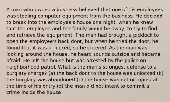 A man who owned a business believed that one of his employees was stealing computer equipment from the business. He decided to break into the employee's house one night, when he knew that the employee and her family would be away, to try to find and retrieve the equipment. The man had brought a picklock to open the employee's back door, but when he tried the door, he found that it was unlocked, so he entered. As the man was looking around the house, he heard sounds outside and became afraid. He left the house but was arrested by the police on neighborhood patrol. What is the man's strongest defense to a burglary charge? (a) the back door to the house was unlocked (b) the burglary was abandoned (c) the house was not occupied at the time of his entry (d) the man did not intent to commit a crime inside the house