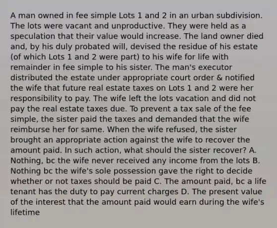 A man owned in fee simple Lots 1 and 2 in an urban subdivision. The lots were vacant and unproductive. They were held as a speculation that their value would increase. The land owner died and, by his duly probated will, devised the residue of his estate (of which Lots 1 and 2 were part) to his wife for life with remainder in fee simple to his sister. The man's executor distributed the estate under appropriate court order & notified the wife that future real estate taxes on Lots 1 and 2 were her responsibility to pay. The wife left the lots vacation and did not pay the real estate taxes due. To prevent a tax sale of the fee simple, the sister paid the taxes and demanded that the wife reimburse her for same. When the wife refused, the sister brought an appropriate action against the wife to recover the amount paid. In such action, what should the sister recover? A. Nothing, bc the wife never received any income from the lots B. Nothing bc the wife's sole possession gave the right to decide whether or not taxes should be paid C. The amount paid, bc a life tenant has the duty to pay current charges D. The present value of the interest that the amount paid would earn during the wife's lifetime