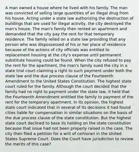 A man owned a house where he lived with his family. The man was convicted of selling large quantities of an illegal drug from his house. Acting under a state law authorizing the destruction of buildings that are used for illegal activity, the city destroyed the man's house. The man's family then rented an apartment and demanded that the city pay the rent for that temporary residence. The family relied on a state law providing that any person who was dispossessed of his or her place of residence because of the actions of city officials was entitled to replacement housing at the city's expense until permanent substitute housing could be found. When the city refused to pay the rent for the apartment, the man's family sued the city in a state trial court claiming a right to such payment under both the state law and the due process clause of the Fourteenth Amendment to the United States Constitution. The highest state court ruled for the family. Although the court decided that the family had no right to payment under the state law, it held that the Fourteenth Amendment entitled the family to payment of the rent for the temporary apartment. In its opinion, the highest state court indicated that in several of its decisions it had found cities liable for compensation in similar situations on the basis of the due process clause of the state constitution. But the highest state court declined to base its holding on the state constitution because that issue had not been properly raised in the case. The city then filed a petition for a writ of certiorari in the United States Supreme Court. Does the Court have jurisdiction to review the merits of this case?