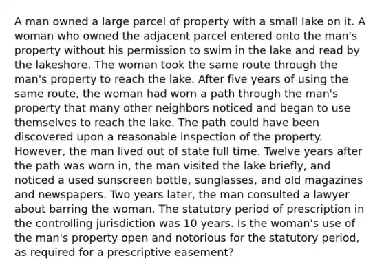 A man owned a large parcel of property with a small lake on it. A woman who owned the adjacent parcel entered onto the man's property without his permission to swim in the lake and read by the lakeshore. The woman took the same route through the man's property to reach the lake. After five years of using the same route, the woman had worn a path through the man's property that many other neighbors noticed and began to use themselves to reach the lake. The path could have been discovered upon a reasonable inspection of the property. However, the man lived out of state full time. Twelve years after the path was worn in, the man visited the lake briefly, and noticed a used sunscreen bottle, sunglasses, and old magazines and newspapers. Two years later, the man consulted a lawyer about barring the woman. The statutory period of prescription in the controlling jurisdiction was 10 years. Is the woman's use of the man's property open and notorious for the statutory period, as required for a prescriptive easement?