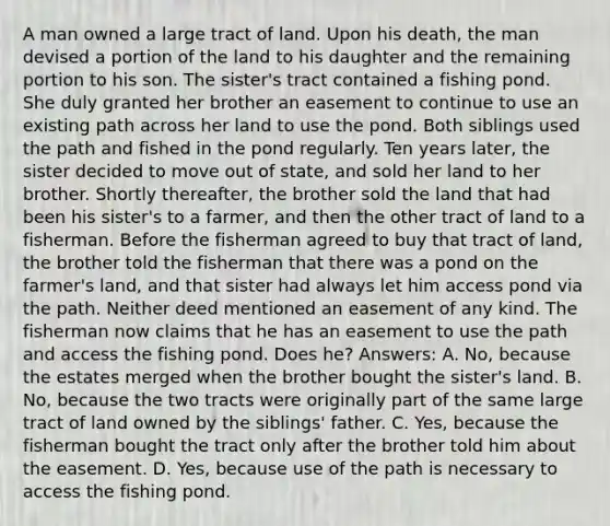 A man owned a large tract of land. Upon his death, the man devised a portion of the land to his daughter and the remaining portion to his son. The sister's tract contained a fishing pond. She duly granted her brother an easement to continue to use an existing path across her land to use the pond. Both siblings used the path and fished in the pond regularly. Ten years later, the sister decided to move out of state, and sold her land to her brother. Shortly thereafter, the brother sold the land that had been his sister's to a farmer, and then the other tract of land to a fisherman. Before the fisherman agreed to buy that tract of land, the brother told the fisherman that there was a pond on the farmer's land, and that sister had always let him access pond via the path. Neither deed mentioned an easement of any kind. The fisherman now claims that he has an easement to use the path and access the fishing pond. Does he? Answers: A. No, because the estates merged when the brother bought the sister's land. B. No, because the two tracts were originally part of the same large tract of land owned by the siblings' father. C. Yes, because the fisherman bought the tract only after the brother told him about the easement. D. Yes, because use of the path is necessary to access the fishing pond.