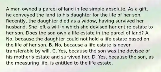 A man owned a parcel of land in fee simple absolute. As a gift, he conveyed the land to his daughter for the life of her son. Recently, the daughter died as a widow, having survived her husband. She left a will in which she devised her entire estate to her son. Does the son own a life estate in the parcel of land? A. No, because the daughter could not hold a life estate based on the life of her son. B. No, because a life estate is never transferable by will. C. Yes, because the son was the devisee of his mother's estate and survived her. D. Yes, because the son, as the measuring life, is entitled to the life estate.