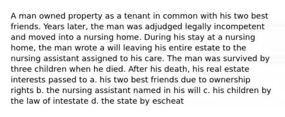 A man owned property as a tenant in common with his two best friends. Years later, the man was adjudged legally incompetent and moved into a nursing home. During his stay at a nursing home, the man wrote a will leaving his entire estate to the nursing assistant assigned to his care. The man was survived by three children when he died. After his death, his real estate interests passed to a. his two best friends due to ownership rights b. the nursing assistant named in his will c. his children by the law of intestate d. the state by escheat