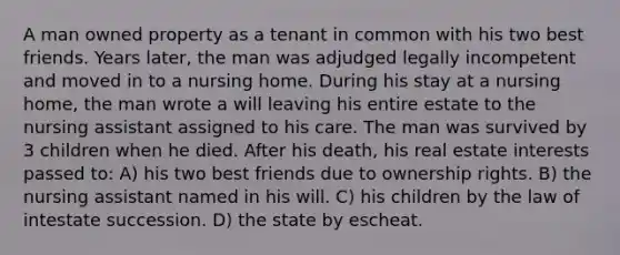 A man owned property as a tenant in common with his two best friends. Years later, the man was adjudged legally incompetent and moved in to a nursing home. During his stay at a nursing home, the man wrote a will leaving his entire estate to the nursing assistant assigned to his care. The man was survived by 3 children when he died. After his death, his real estate interests passed to: A) his two best friends due to ownership rights. B) the nursing assistant named in his will. C) his children by the law of intestate succession. D) the state by escheat.