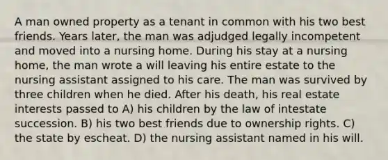 A man owned property as a tenant in common with his two best friends. Years later, the man was adjudged legally incompetent and moved into a nursing home. During his stay at a nursing home, the man wrote a will leaving his entire estate to the nursing assistant assigned to his care. The man was survived by three children when he died. After his death, his real estate interests passed to A) his children by the law of intestate succession. B) his two best friends due to ownership rights. C) the state by escheat. D) the nursing assistant named in his will.