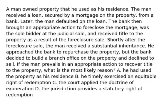 A man owned property that he used as his residence. The man received a loan, secured by a mortgage on the property, from a bank. Later, the man defaulted on the loan. The bank then brought an appropriate action to foreclose the mortgage, was the sole bidder at the judicial sale, and received title to the property as a result of the foreclosure sale. Shortly after the foreclosure sale, the man received a substantial inheritance. He approached the bank to repurchase the property, but the bank decided to build a branch office on the property and declined to sell. If the man prevails in an appropriate action to recover title to the property, what is the most likely reason? A. he had used the property as his residence B. he timely exercised an equitable right of redemption C. the court applied the doctrine of exoneration D. the jurisdiction provides a statutory right of redemption