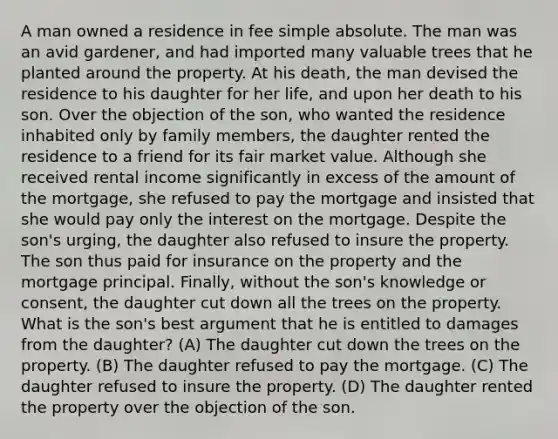 A man owned a residence in fee simple absolute. The man was an avid gardener, and had imported many valuable trees that he planted around the property. At his death, the man devised the residence to his daughter for her life, and upon her death to his son. Over the objection of the son, who wanted the residence inhabited only by family members, the daughter rented the residence to a friend for its fair market value. Although she received rental income significantly in excess of the amount of the mortgage, she refused to pay the mortgage and insisted that she would pay only the interest on the mortgage. Despite the son's urging, the daughter also refused to insure the property. The son thus paid for insurance on the property and the mortgage principal. Finally, without the son's knowledge or consent, the daughter cut down all the trees on the property. What is the son's best argument that he is entitled to damages from the daughter? (A) The daughter cut down the trees on the property. (B) The daughter refused to pay the mortgage. (C) The daughter refused to insure the property. (D) The daughter rented the property over the objection of the son.