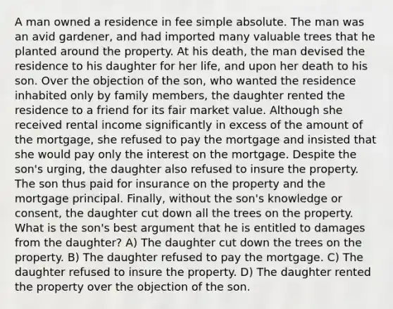 A man owned a residence in fee simple absolute. The man was an avid gardener, and had imported many valuable trees that he planted around the property. At his death, the man devised the residence to his daughter for her life, and upon her death to his son. Over the objection of the son, who wanted the residence inhabited only by family members, the daughter rented the residence to a friend for its fair market value. Although she received rental income significantly in excess of the amount of the mortgage, she refused to pay the mortgage and insisted that she would pay only the interest on the mortgage. Despite the son's urging, the daughter also refused to insure the property. The son thus paid for insurance on the property and the mortgage principal. Finally, without the son's knowledge or consent, the daughter cut down all the trees on the property. What is the son's best argument that he is entitled to damages from the daughter? A) The daughter cut down the trees on the property. B) The daughter refused to pay the mortgage. C) The daughter refused to insure the property. D) The daughter rented the property over the objection of the son.