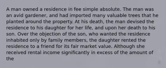 A man owned a residence in fee simple absolute. The man was an avid gardener, and had imported many valuable trees that he planted around the property. At his death, the man devised the residence to his daughter for her life, and upon her death to his son. Over the objection of the son, who wanted the residence inhabited only by family members, the daughter rented the residence to a friend for its fair market value. Although she received rental income significantly in excess of the amount of the