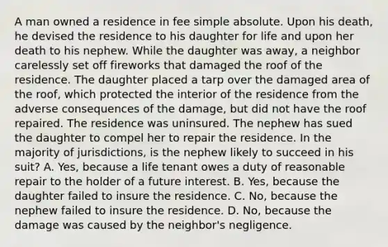 A man owned a residence in fee simple absolute. Upon his death, he devised the residence to his daughter for life and upon her death to his nephew. While the daughter was away, a neighbor carelessly set off fireworks that damaged the roof of the residence. The daughter placed a tarp over the damaged area of the roof, which protected the interior of the residence from the adverse consequences of the damage, but did not have the roof repaired. The residence was uninsured. The nephew has sued the daughter to compel her to repair the residence. In the majority of jurisdictions, is the nephew likely to succeed in his suit? A. Yes, because a life tenant owes a duty of reasonable repair to the holder of a future interest. B. Yes, because the daughter failed to insure the residence. C. No, because the nephew failed to insure the residence. D. No, because the damage was caused by the neighbor's negligence.